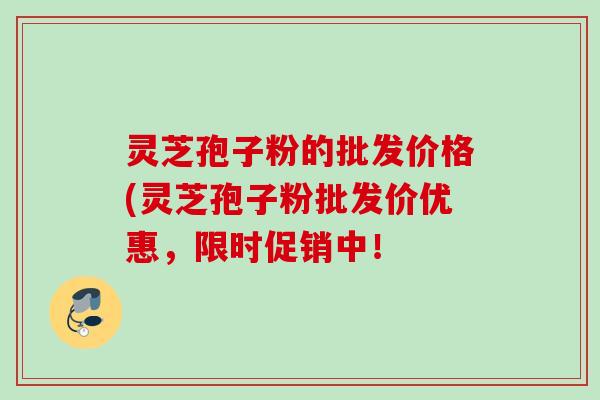 灵芝孢子粉的批发价格(灵芝孢子粉批发价优惠，限时促销中！