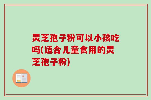 灵芝孢子粉可以小孩吃吗(适合儿童食用的灵芝孢子粉) 灵芝孢子粉可以小孩吃吗(适合儿童食用的灵芝孢子粉)
