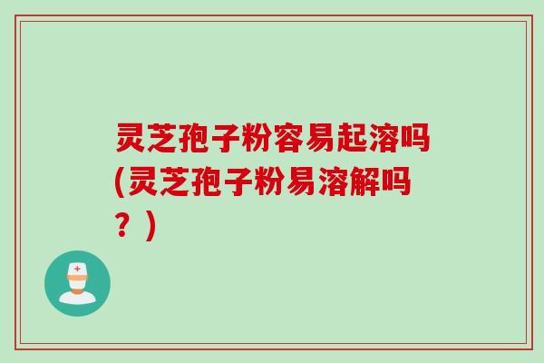 灵芝孢子粉容易起溶吗(灵芝孢子粉易溶解吗？)