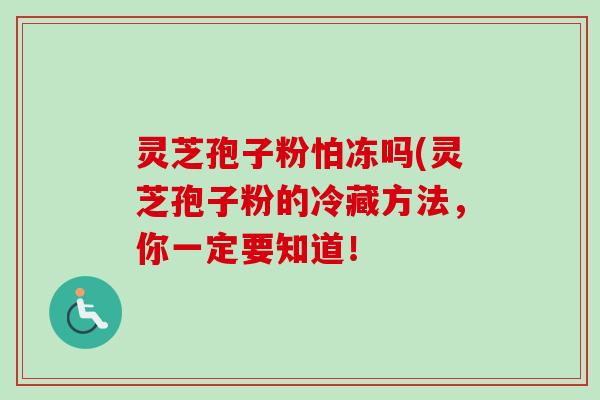 灵芝孢子粉怕冻吗(灵芝孢子粉的冷藏方法,你一定要知道! 灵芝孢子粉怕冻吗(灵芝孢子粉的冷藏方法,你一定要知道!