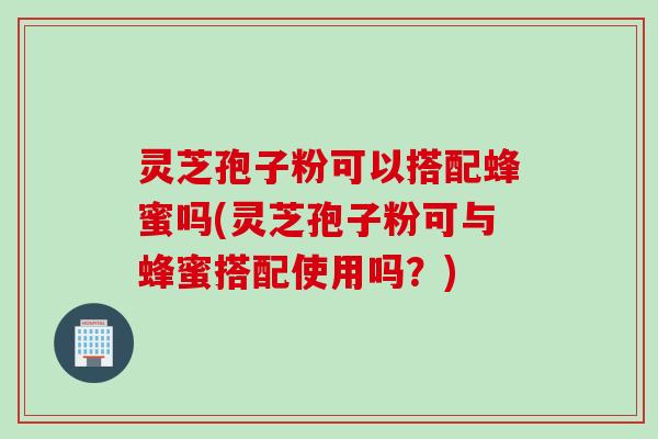 灵芝孢子粉可以搭配蜂蜜吗(灵芝孢子粉可与蜂蜜搭配使用吗？)