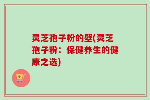 灵芝孢子粉的壁(灵芝孢子粉:保健养生的健康之选) 灵芝孢子粉的壁(灵芝孢子粉:保健养生的健康之选)
