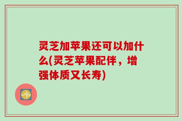 灵芝加苹果还可以加什么(灵芝苹果配伴,增强体质又长寿) 灵芝加苹果还可以加什么(灵芝苹果配伴,增强体质又长寿)