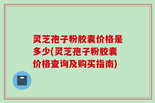 灵芝孢子粉胶囊价格是多少(灵芝孢子粉胶囊价格查询及购买指南)