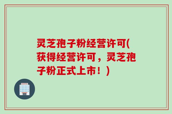 灵芝孢子粉经营许可(获得经营许可，灵芝孢子粉正式上市！)