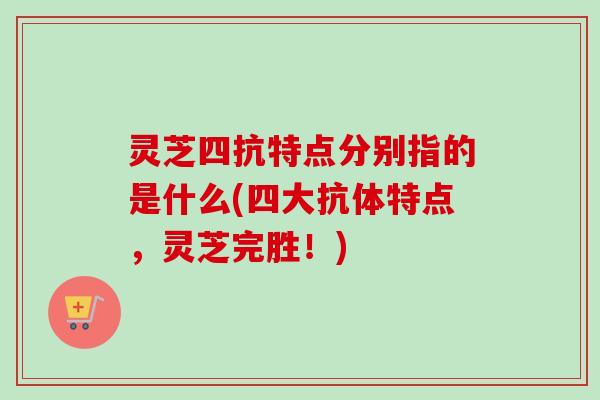 灵芝四抗特点分别指的是什么(四大抗体特点，灵芝完胜！)