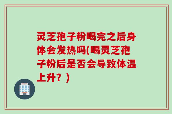 灵芝孢子粉喝完之后身体会发热吗(喝灵芝孢子粉后是否会导致体温上升?) 灵芝孢子粉喝完之后身体会发热吗(喝灵芝孢子粉后是否会导致体温上升?)