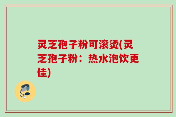 灵芝孢子粉可滚烫(灵芝孢子粉：热水泡饮更佳)