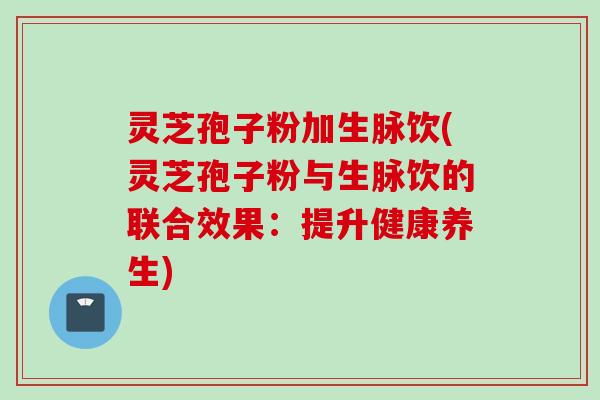 灵芝孢子粉加生脉饮(灵芝孢子粉与生脉饮的联合效果:提升健康养生) 灵芝孢子粉加生脉饮(灵芝孢子粉与生脉饮的联合效果:提升健康养生)