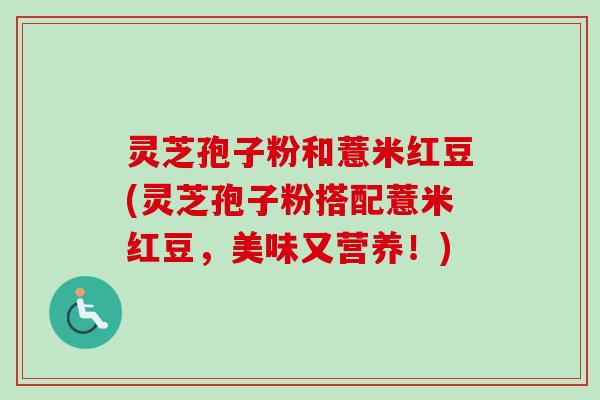 灵芝孢子粉和薏米红豆(灵芝孢子粉搭配薏米红豆，美味又营养！)