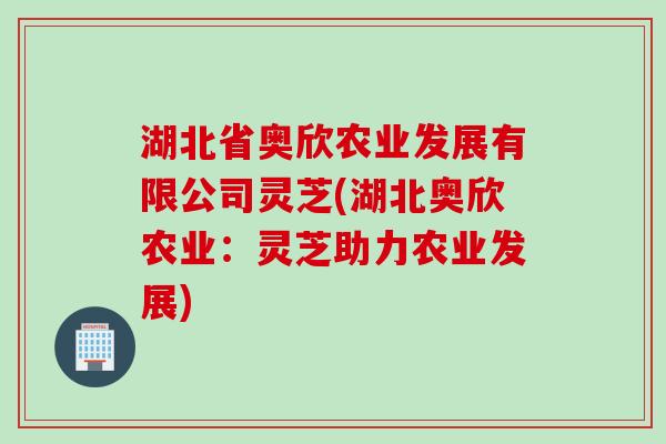 湖北省奥欣农业发展有限公司灵芝(湖北奥欣农业:灵芝助力农业发展) 湖北省奥欣农业发展有限公司灵芝(湖北奥欣农业:灵芝助力农业发展)