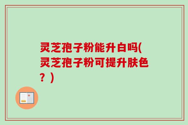 灵芝孢子粉能升白吗(灵芝孢子粉可提升肤色？)