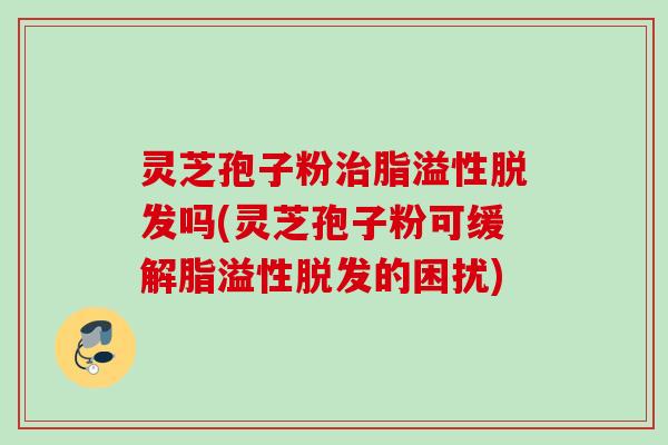 灵芝孢子粉治脂溢性脱发吗(灵芝孢子粉可缓解脂溢性脱发的困扰)