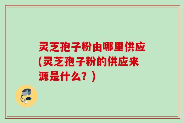 灵芝孢子粉由哪里供应(灵芝孢子粉的供应来源是什么?) 灵芝孢子粉由哪里供应(灵芝孢子粉的供应来源是什么?)
