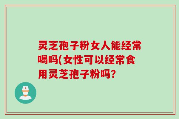 灵芝孢子粉女人能经常喝吗(女性可以经常食用灵芝孢子粉吗? 灵芝孢子粉女人能经常喝吗(女性可以经常食用灵芝孢子粉吗?