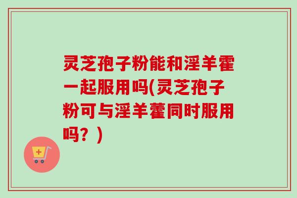 灵芝孢子粉能和淫羊霍一起服用吗(灵芝孢子粉可与淫羊藿同时服用吗？)