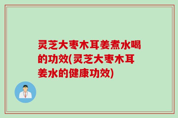 灵芝大枣木耳姜煮水喝的功效(灵芝大枣木耳姜水的健康功效) 灵芝大枣木耳姜煮水喝的功效(灵芝大枣木耳姜水的健康功效)
