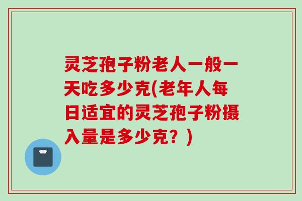 灵芝孢子粉老人一般一天吃多少克(老年人每日适宜的灵芝孢子粉摄入量是多少克?) 灵芝孢子粉老人一般一天吃多少克(老年人每日适宜的灵芝孢子粉摄入量是多少克?)