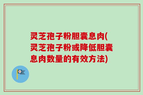 灵芝孢子粉胆囊息肉(灵芝孢子粉或降低胆囊息肉数量的有效方法)