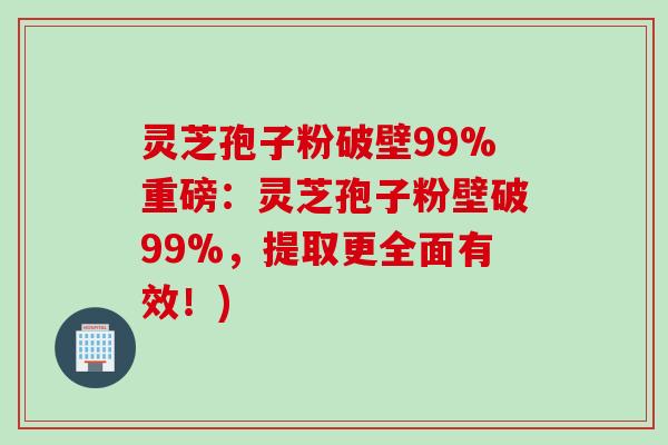 灵芝孢子粉破壁99%重磅:灵芝孢子粉壁破99%,提取更全面有效!) 灵芝孢子粉破壁99%重磅:灵芝孢子粉壁破99%,提取更全面有效!)