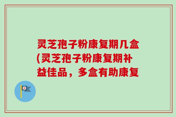 灵芝孢子粉康复期几盒(灵芝孢子粉康复期补益佳品,多盒有助康复 灵芝孢子粉康复期几盒(灵芝孢子粉康复期补益佳品,多盒有助康复