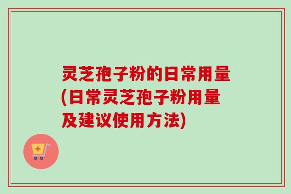 灵芝孢子粉的日常用量(日常灵芝孢子粉用量及建议使用方法)