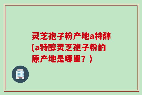 灵芝孢子粉产地a特醇(a特醇灵芝孢子粉的原产地是哪里?) 灵芝孢子粉产地a特醇(a特醇灵芝孢子粉的原产地是哪里?)