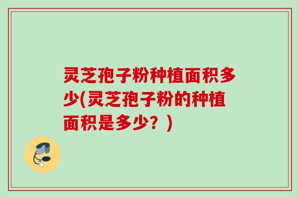 灵芝孢子粉种植面积多少(灵芝孢子粉的种植面积是多少？)