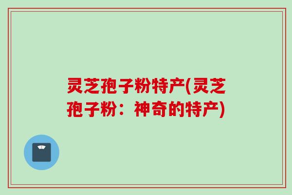 灵芝孢子粉特产(灵芝孢子粉：神奇的特产)
