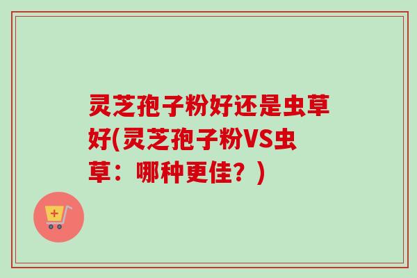 灵芝孢子粉好还是虫草好(灵芝孢子粉VS虫草:哪种更佳?) 灵芝孢子粉好还是虫草好(灵芝孢子粉VS虫草:哪种更佳?)