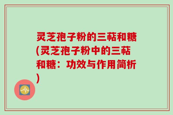 灵芝孢子粉的三萜和糖(灵芝孢子粉中的三萜和糖：功效与作用简析)