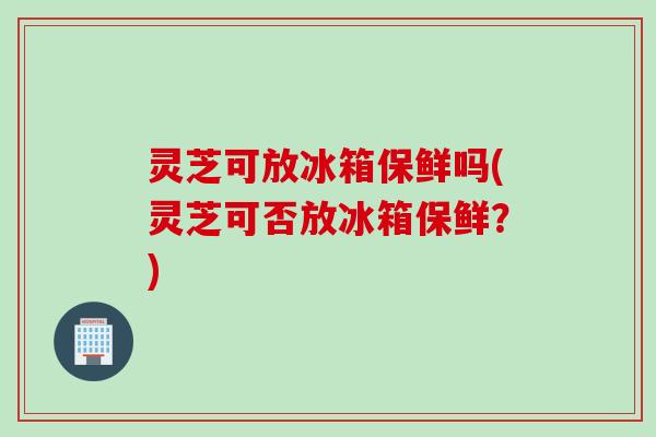 灵芝可放冰箱保鲜吗(灵芝可否放冰箱保鲜？)
