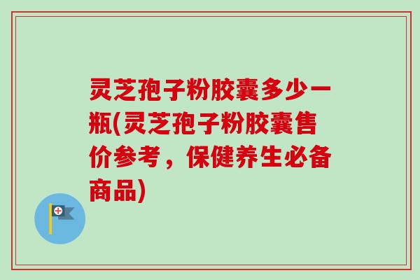 灵芝孢子粉胶囊多少一瓶(灵芝孢子粉胶囊售价参考，保健养生必备商品)