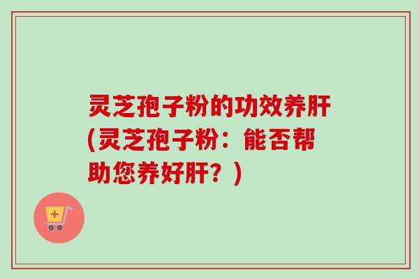 灵芝孢子粉的功效养肝(灵芝孢子粉：能否帮助您养好肝？)