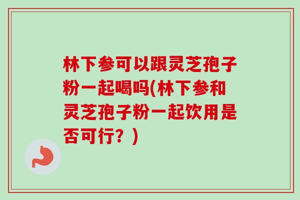 林下参可以跟灵芝孢子粉一起喝吗(林下参和灵芝孢子粉一起饮用是否可行？)