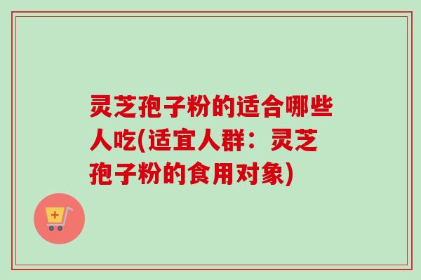 灵芝孢子粉的适合哪些人吃(适宜人群：灵芝孢子粉的食用对象)