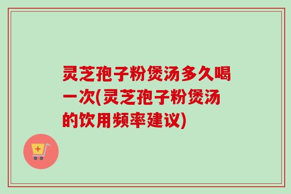 灵芝孢子粉煲汤多久喝一次(灵芝孢子粉煲汤的饮用频率建议)