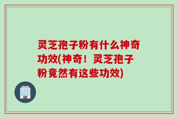 灵芝孢子粉有什么神奇功效(神奇！灵芝孢子粉竟然有这些功效)