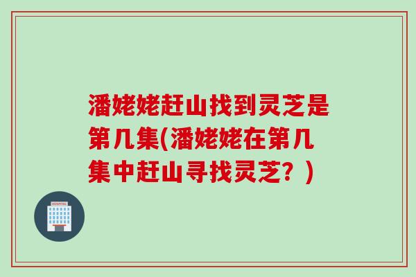 潘姥姥赶山找到灵芝是第几集(潘姥姥在第几集中赶山寻找灵芝?) 潘姥姥赶山找到灵芝是第几集(潘姥姥在第几集中赶山寻找灵芝?)