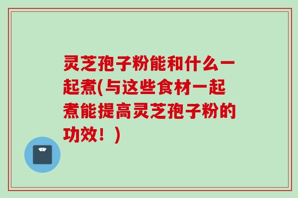 灵芝孢子粉能和什么一起煮(与这些食材一起煮能提高灵芝孢子粉的功效！)