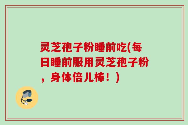 灵芝孢子粉睡前吃(每日睡前服用灵芝孢子粉，身体倍儿棒！)