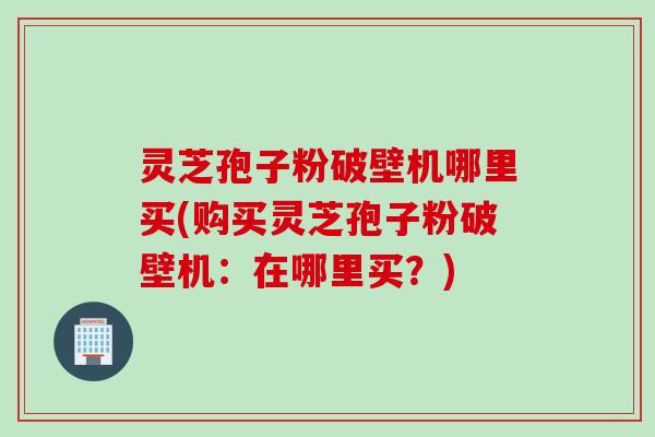 灵芝孢子粉破壁机哪里买(购买灵芝孢子粉破壁机:在哪里买?) 灵芝孢子粉破壁机哪里买(购买灵芝孢子粉破壁机:在哪里买?)