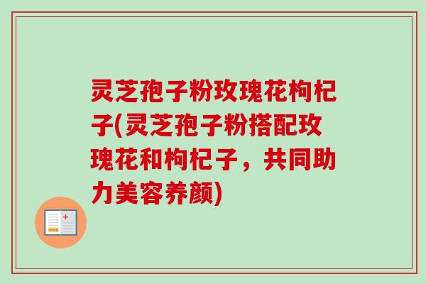 灵芝孢子粉玫瑰花枸杞子(灵芝孢子粉搭配玫瑰花和枸杞子，共同助力美容养颜)