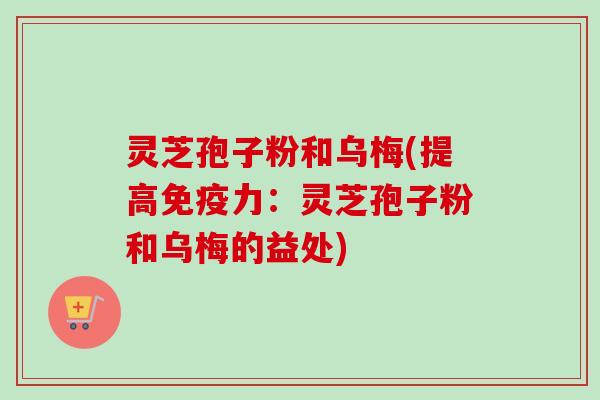 灵芝孢子粉和乌梅(提高免疫力：灵芝孢子粉和乌梅的益处)