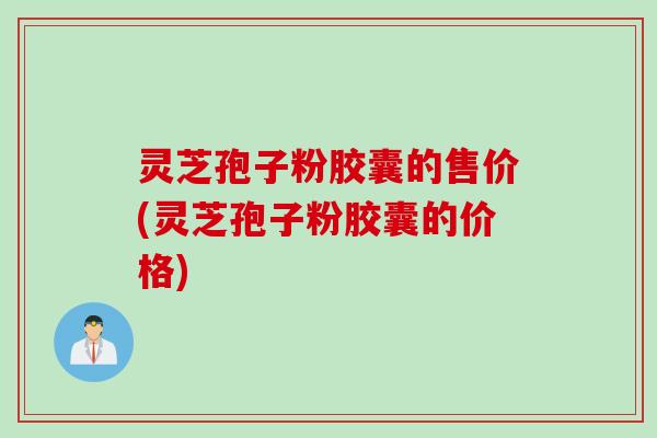 灵芝孢子粉胶囊的售价(灵芝孢子粉胶囊的价格)