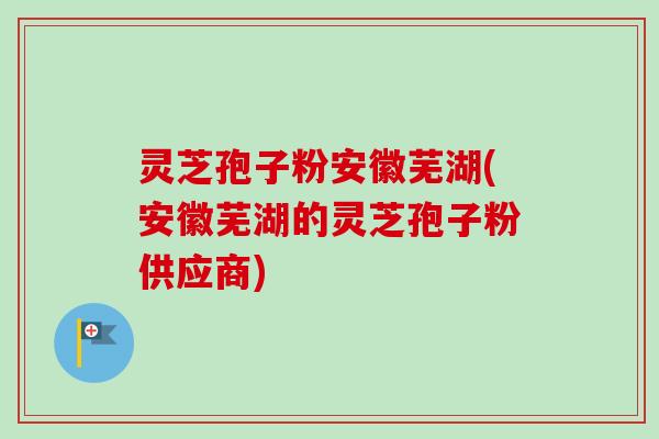 灵芝孢子粉安徽芜湖(安徽芜湖的灵芝孢子粉供应商)
