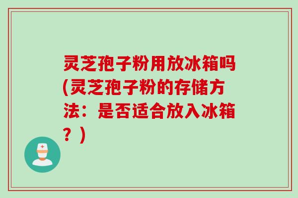 灵芝孢子粉用放冰箱吗(灵芝孢子粉的存储方法：是否适合放入冰箱？)