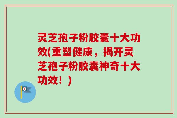 灵芝孢子粉胶囊十大功效(重塑健康，揭开灵芝孢子粉胶囊神奇十大功效！)