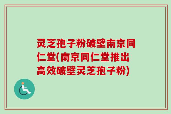 灵芝孢子粉破壁南京同仁堂(南京同仁堂推出高效破壁灵芝孢子粉)