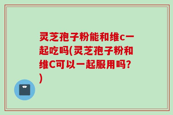 灵芝孢子粉能和维c一起吃吗(灵芝孢子粉和维C可以一起服用吗？)
